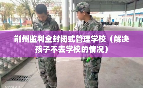荆州监利全封闭式管理学校（解决孩子不去学校的情况）