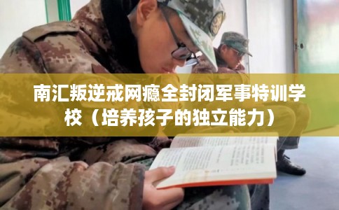 南汇叛逆戒网瘾全封闭军事特训学校(培养孩子的独立能力) 南汇叛逆戒网瘾全封闭军事特训学校(培养孩子的独立能力)
