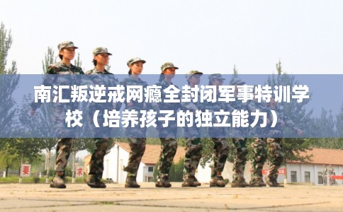 南汇叛逆戒网瘾全封闭军事特训学校（培养孩子的独立能力）