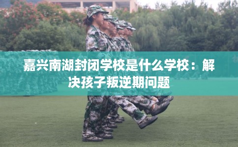 嘉兴南湖封闭学校是什么学校:解决孩子叛逆期问题 嘉兴南湖封闭学校是什么学校:解决孩子叛逆期问题
