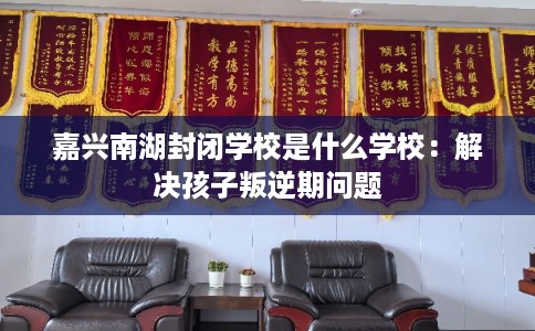 嘉兴南湖封闭学校是什么学校:解决孩子叛逆期问题 嘉兴南湖封闭学校是什么学校:解决孩子叛逆期问题