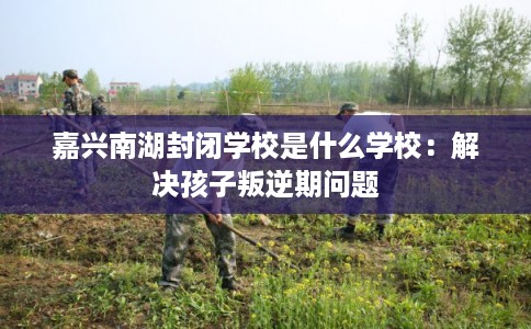嘉兴南湖封闭学校是什么学校：解决孩子叛逆期问题