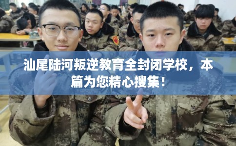 汕尾陆河叛逆教育全封闭学校，本篇为您精心搜集！