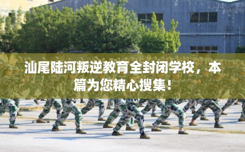 汕尾陆河叛逆教育全封闭学校，本篇为您精心搜集！
