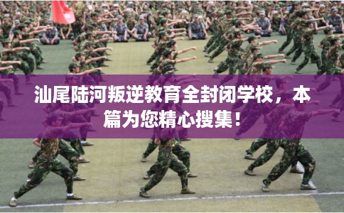 汕尾陆河叛逆教育全封闭学校，本篇为您精心搜集！