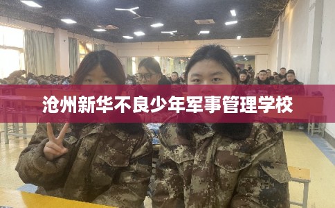 沧州新华不良少年军事管理学校 沧州新华不良少年军事管理学校