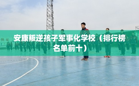 安康叛逆孩子军事化学校(排行榜名单前十) 安康叛逆孩子军事化学校(排行榜名单前十)