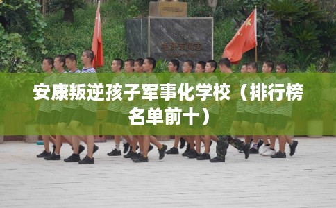 安康叛逆孩子军事化学校(排行榜名单前十) 安康叛逆孩子军事化学校(排行榜名单前十)