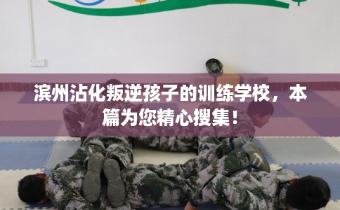 滨州沾化叛逆孩子的训练学校，本篇为您精心搜集！