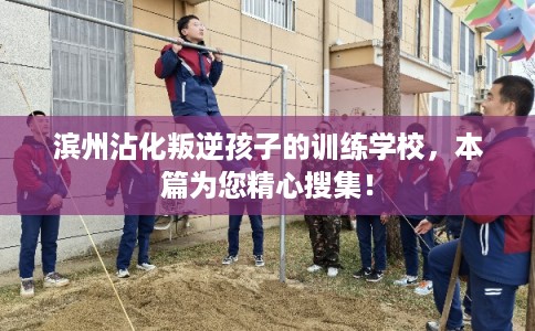 滨州沾化叛逆孩子的训练学校，本篇为您精心搜集！
