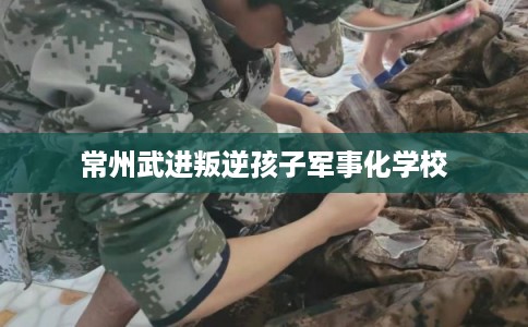 常州武进叛逆孩子军事化学校