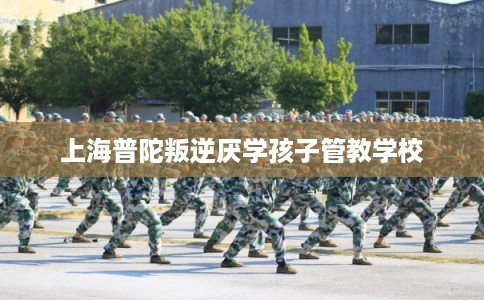 上海普陀叛逆厌学孩子管教学校