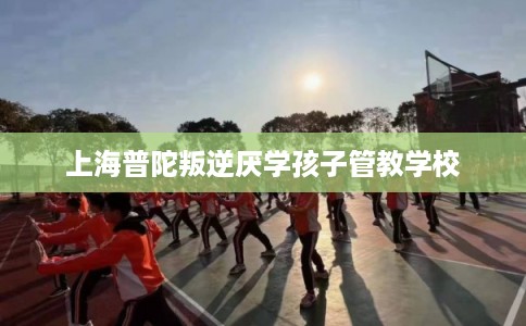 上海普陀叛逆厌学孩子管教学校