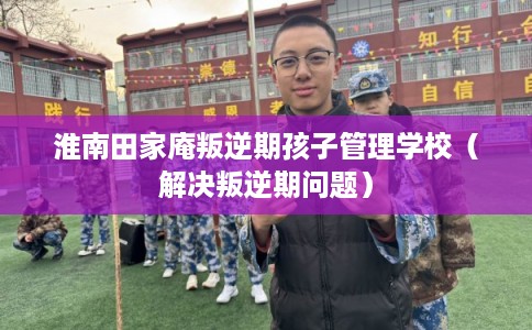 淮南田家庵叛逆期孩子管理学校（解决叛逆期问题）