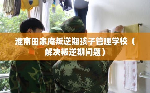 淮南田家庵叛逆期孩子管理学校（解决叛逆期问题）