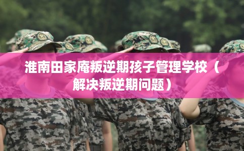 淮南田家庵叛逆期孩子管理学校（解决叛逆期问题）