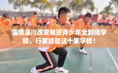 淄博淄川改变叛逆青少年全封闭学校，行家经验这十家学校！