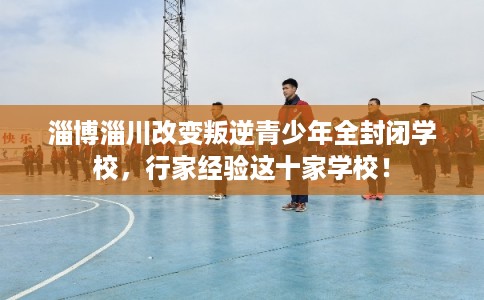 淄博淄川改变叛逆青少年全封闭学校，行家经验这十家学校！