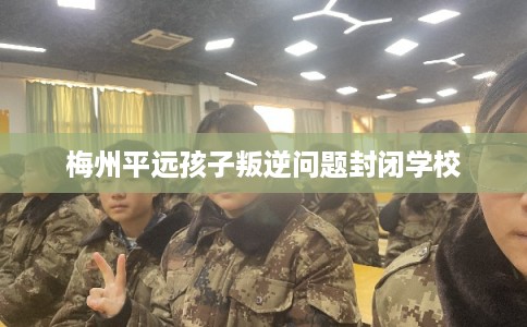 梅州平远孩子叛逆问题封闭学校