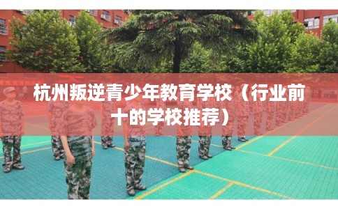 杭州叛逆青少年教育学校（行业前十的学校推荐）