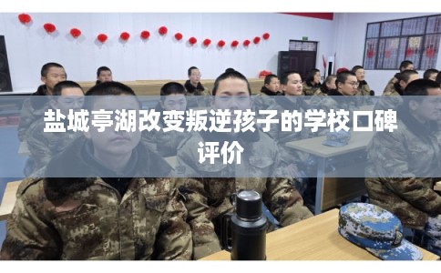 盐城亭湖改变叛逆孩子的学校口碑评价 盐城亭湖改变叛逆孩子的学校口碑评价