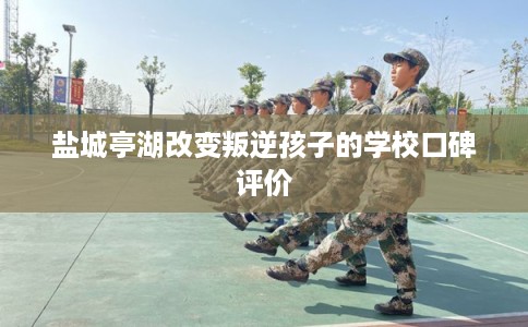 盐城亭湖改变叛逆孩子的学校口碑评价