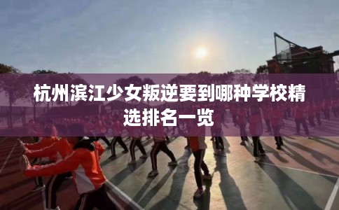 杭州滨江少女叛逆要到哪种学校精选排名一览 杭州滨江少女叛逆要到哪种学校精选排名一览