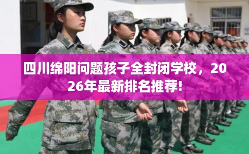 四川绵阳问题孩子全封闭学校，2026年最新排名推荐!
