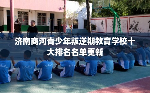 济南商河青少年叛逆期教育学校十大排名名单更新 济南商河青少年叛逆期教育学校十大排名名单更新