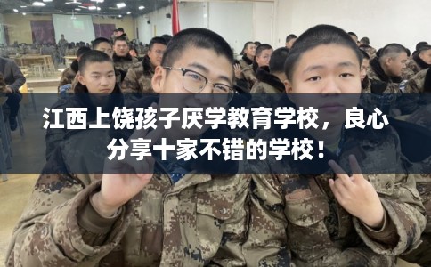 江西上饶孩子厌学教育学校，良心分享十家不错的学校！