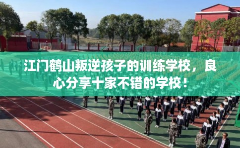 江门鹤山叛逆孩子的训练学校,良心分享十家不错的学校! 江门鹤山叛逆孩子的训练学校,良心分享十家不错的学校!