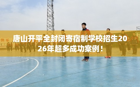 唐山开平全封闭寄宿制学校招生2026年超多成功案例！