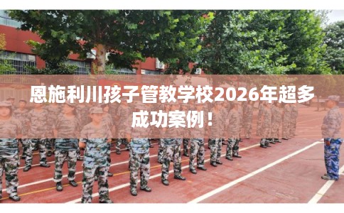 恩施利川孩子管教学校2026年超多成功案例！