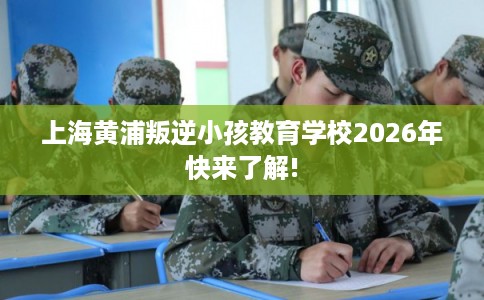 上海黄浦叛逆小孩教育学校2026年快来了解!
