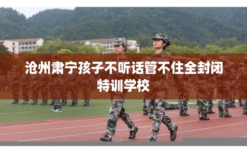 沧州肃宁孩子不听话管不住全封闭特训学校