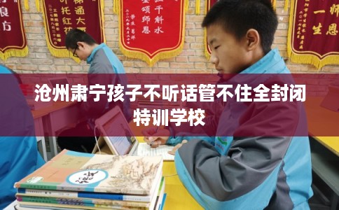 沧州肃宁孩子不听话管不住全封闭特训学校