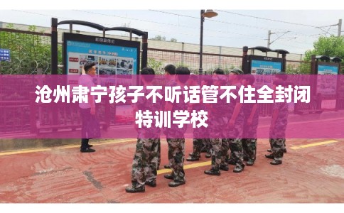 沧州肃宁孩子不听话管不住全封闭特训学校