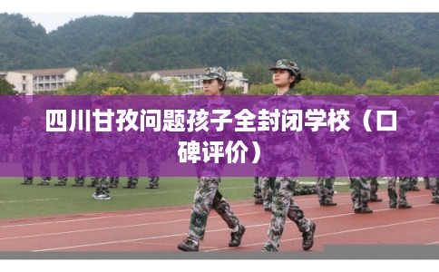 四川甘孜问题孩子全封闭学校（口碑评价）