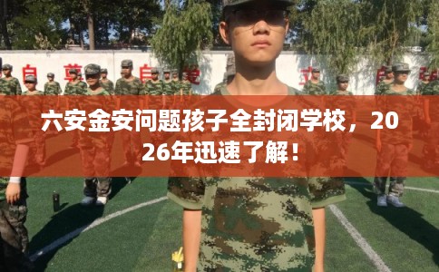 六安金安问题孩子全封闭学校，2026年迅速了解！