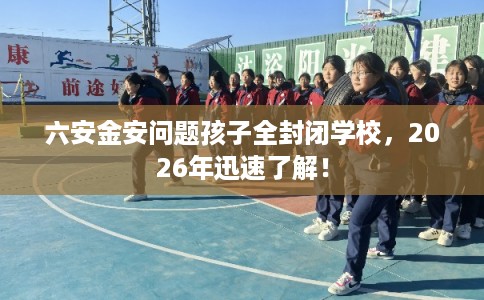 六安金安问题孩子全封闭学校，2026年迅速了解！