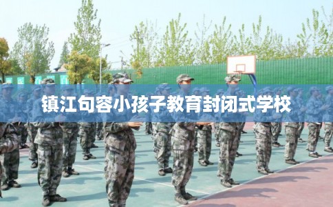 镇江句容小孩子教育封闭式学校 镇江句容小孩子教育封闭式学校