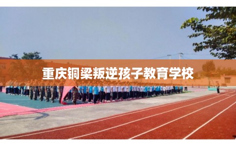 重庆铜梁叛逆孩子教育学校 重庆铜梁叛逆孩子教育学校
