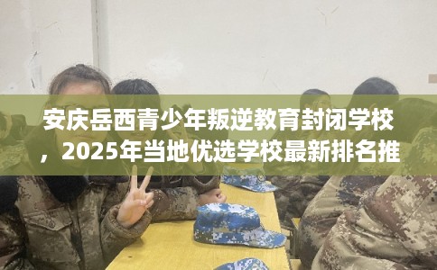 安庆岳西青少年叛逆教育封闭学校，2025年当地优选学校最新排名推荐!