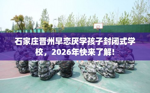 石家庄晋州早恋厌学孩子封闭式学校，2026年快来了解!