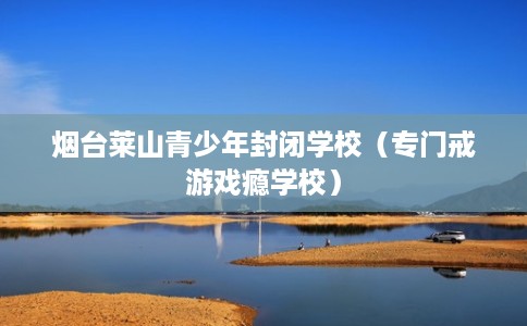 烟台莱山青少年封闭学校（专门戒游戏瘾学校）