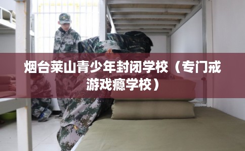 烟台莱山青少年封闭学校（专门戒游戏瘾学校）