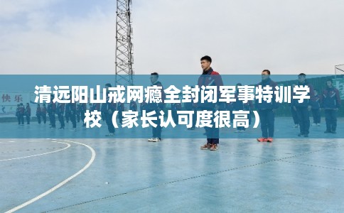 清远阳山戒网瘾全封闭军事特训学校（家长认可度很高）