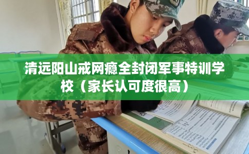 清远阳山戒网瘾全封闭军事特训学校（家长认可度很高）