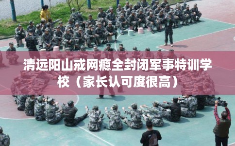 清远阳山戒网瘾全封闭军事特训学校（家长认可度很高）