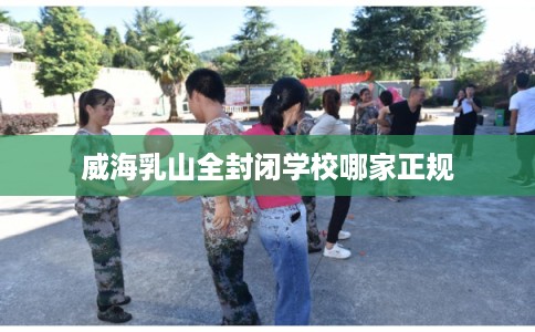 威海乳山全封闭学校哪家正规 威海乳山全封闭学校哪家正规